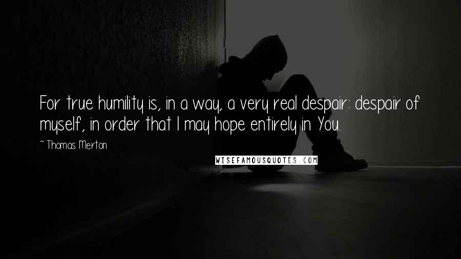 Thomas Merton Quotes: For true humility is, in a way, a very real despair: despair of myself, in order that I may hope entirely in You.