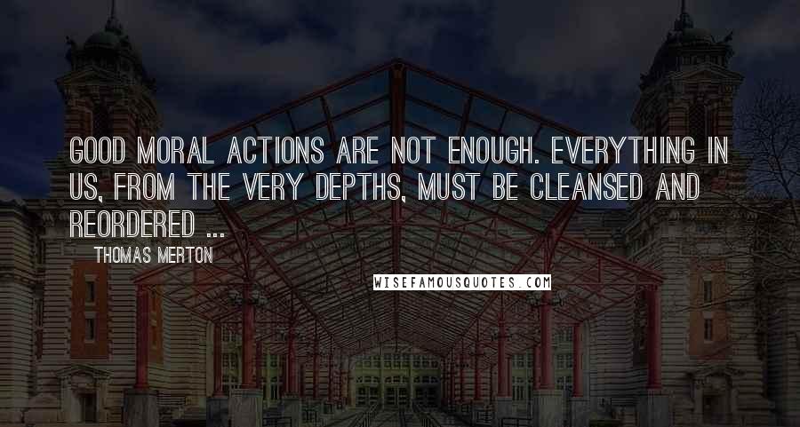 Thomas Merton Quotes: Good moral actions are not enough. Everything in us, from the very depths, must be cleansed and reordered ...