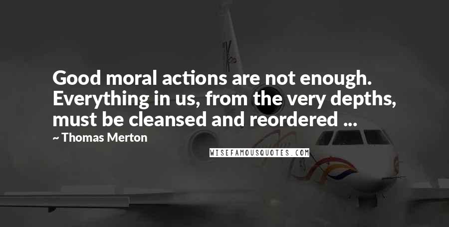 Thomas Merton Quotes: Good moral actions are not enough. Everything in us, from the very depths, must be cleansed and reordered ...