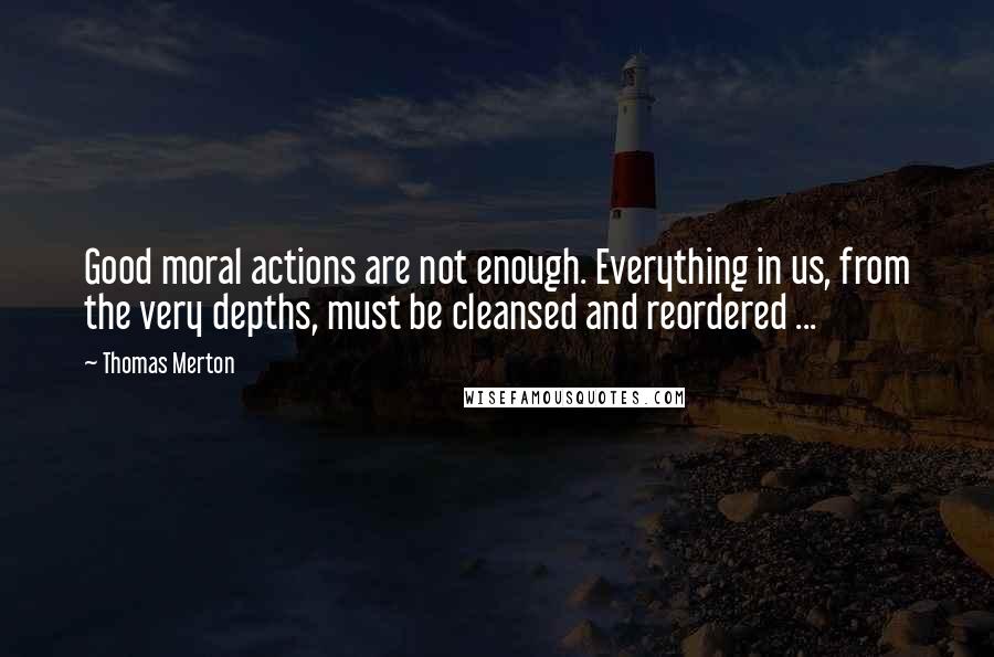 Thomas Merton Quotes: Good moral actions are not enough. Everything in us, from the very depths, must be cleansed and reordered ...