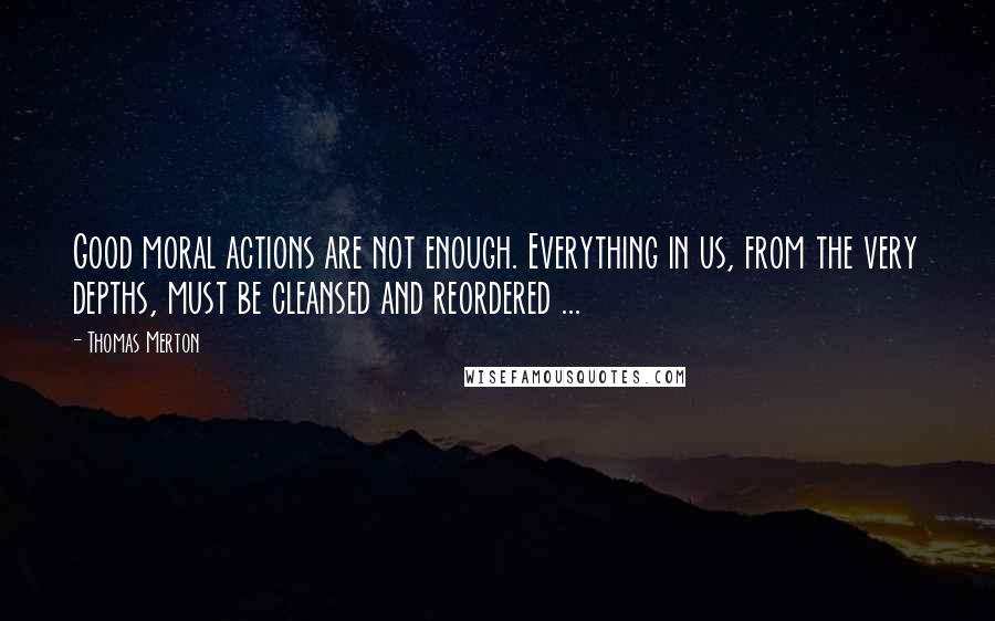 Thomas Merton Quotes: Good moral actions are not enough. Everything in us, from the very depths, must be cleansed and reordered ...