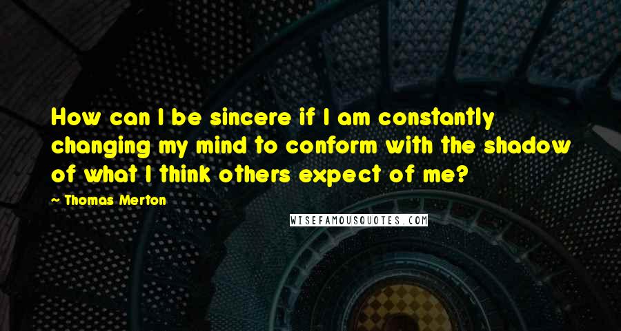 Thomas Merton Quotes: How can I be sincere if I am constantly changing my mind to conform with the shadow of what I think others expect of me?