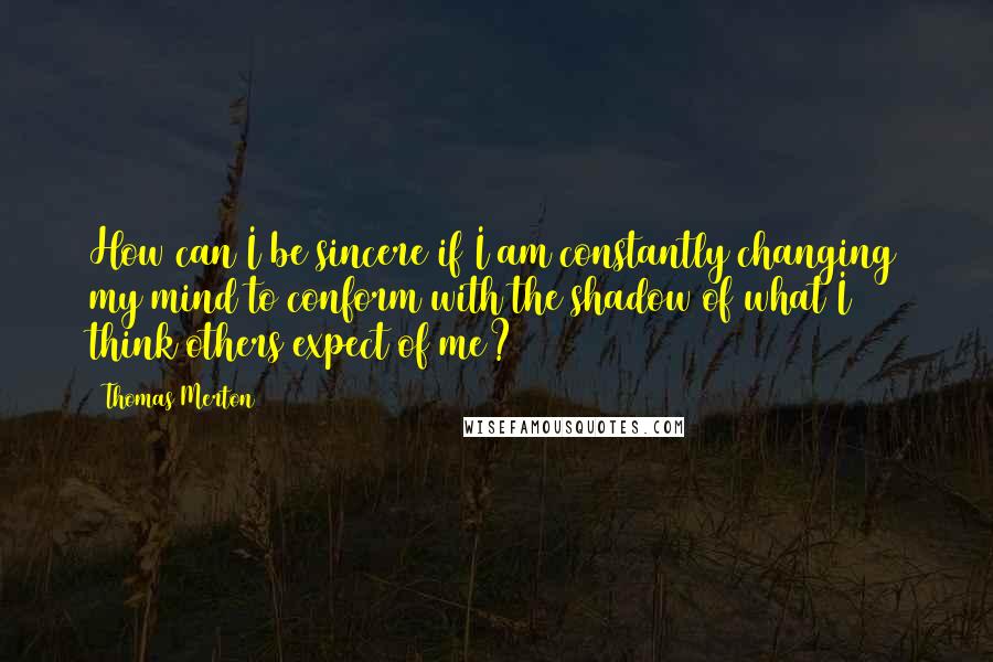 Thomas Merton Quotes: How can I be sincere if I am constantly changing my mind to conform with the shadow of what I think others expect of me?