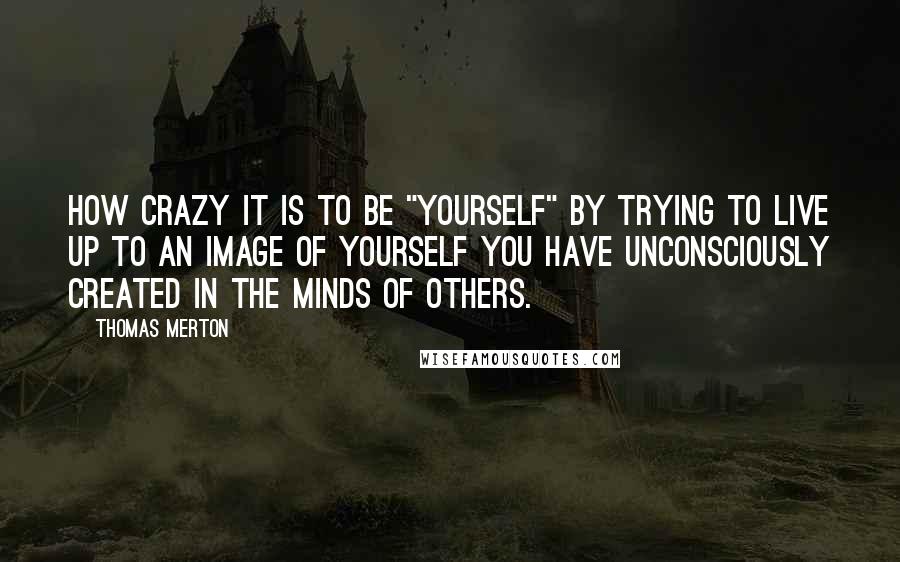 Thomas Merton Quotes: How crazy it is to be "yourself" by trying to live up to an image of yourself you have unconsciously created in the minds of others.
