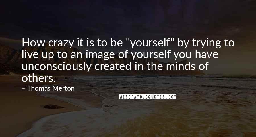 Thomas Merton Quotes: How crazy it is to be "yourself" by trying to live up to an image of yourself you have unconsciously created in the minds of others.