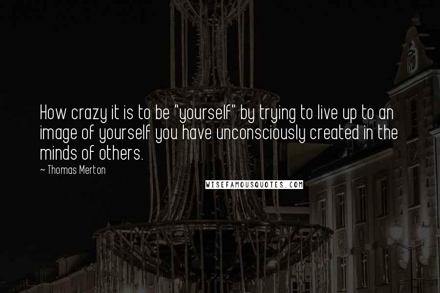 Thomas Merton Quotes: How crazy it is to be "yourself" by trying to live up to an image of yourself you have unconsciously created in the minds of others.