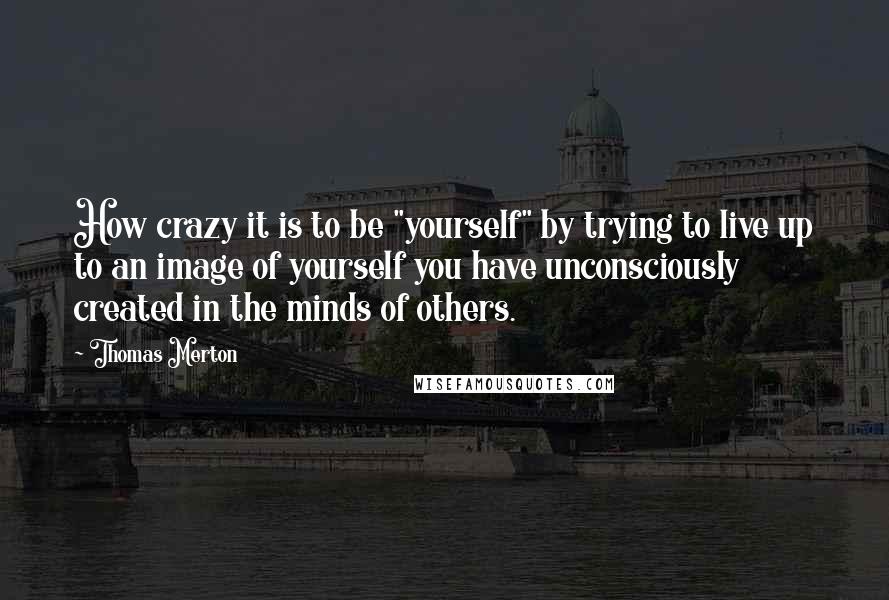 Thomas Merton Quotes: How crazy it is to be "yourself" by trying to live up to an image of yourself you have unconsciously created in the minds of others.