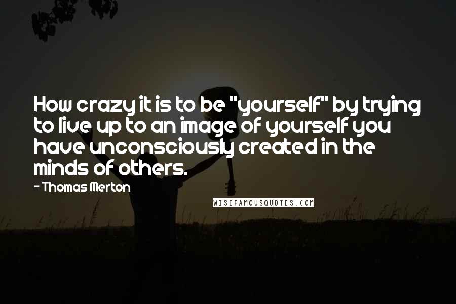 Thomas Merton Quotes: How crazy it is to be "yourself" by trying to live up to an image of yourself you have unconsciously created in the minds of others.