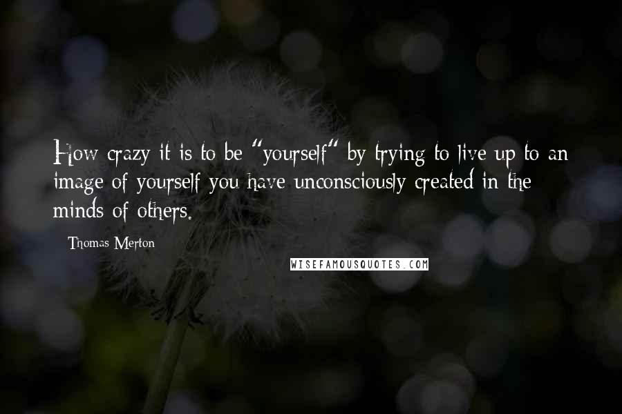 Thomas Merton Quotes: How crazy it is to be "yourself" by trying to live up to an image of yourself you have unconsciously created in the minds of others.