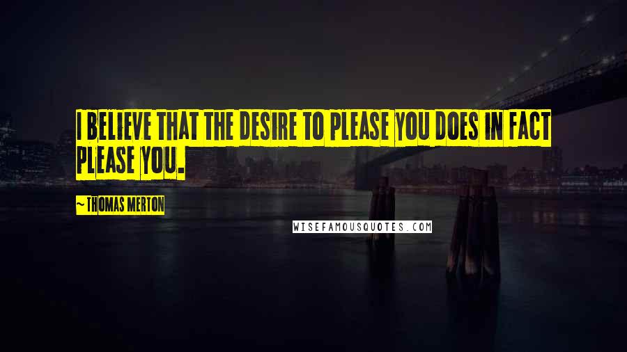 Thomas Merton Quotes: I believe that the desire to please you does in fact please you.