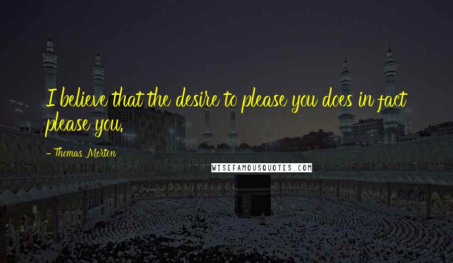 Thomas Merton Quotes: I believe that the desire to please you does in fact please you.