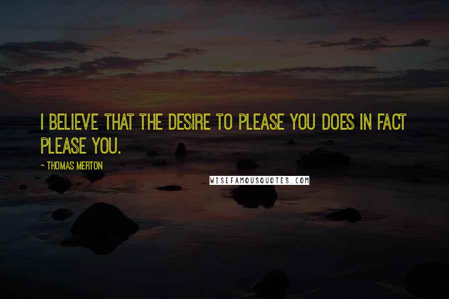 Thomas Merton Quotes: I believe that the desire to please you does in fact please you.