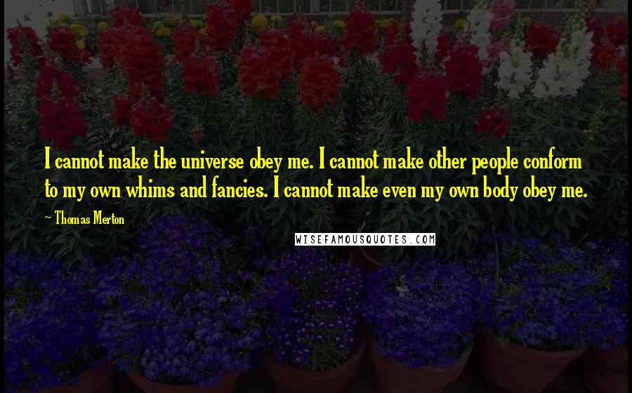 Thomas Merton Quotes: I cannot make the universe obey me. I cannot make other people conform to my own whims and fancies. I cannot make even my own body obey me.