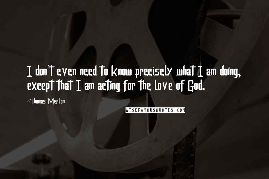 Thomas Merton Quotes: I don't even need to know precisely what I am doing, except that I am acting for the love of God.