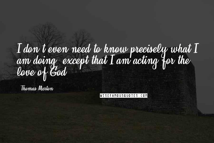 Thomas Merton Quotes: I don't even need to know precisely what I am doing, except that I am acting for the love of God.