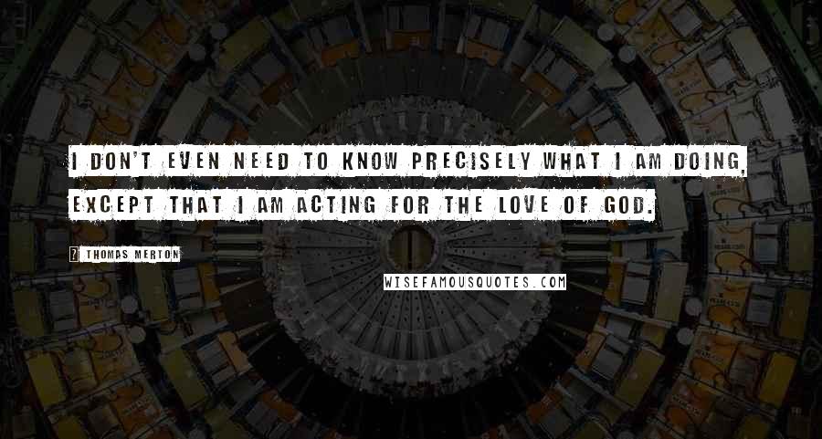 Thomas Merton Quotes: I don't even need to know precisely what I am doing, except that I am acting for the love of God.