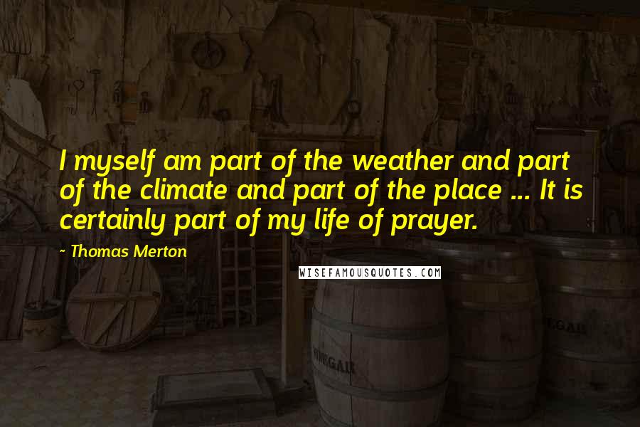 Thomas Merton Quotes: I myself am part of the weather and part of the climate and part of the place ... It is certainly part of my life of prayer.