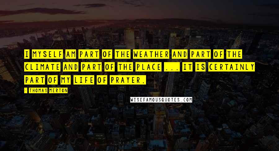 Thomas Merton Quotes: I myself am part of the weather and part of the climate and part of the place ... It is certainly part of my life of prayer.