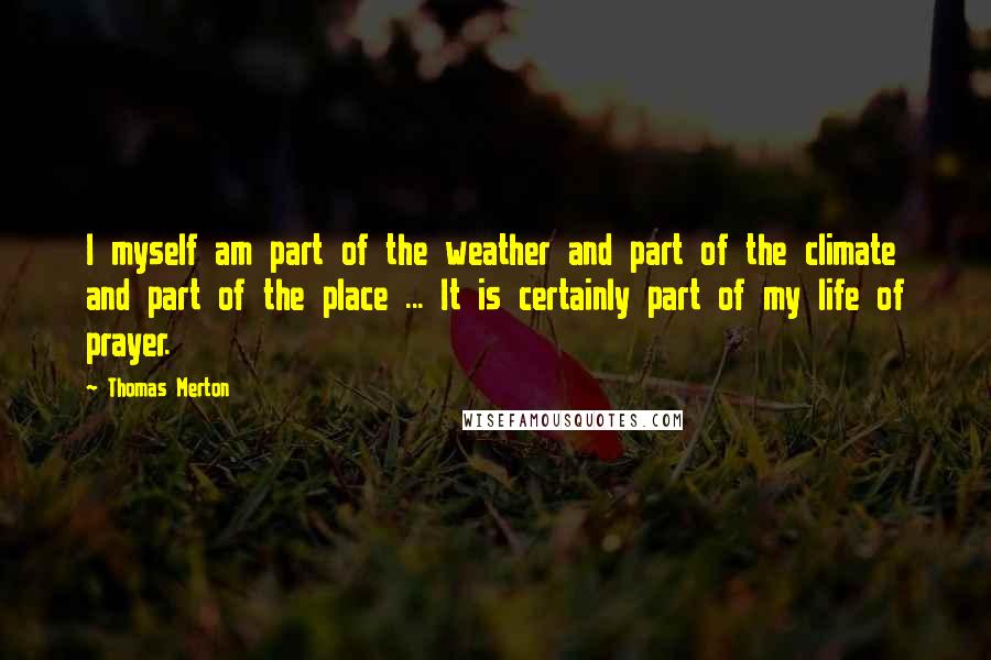 Thomas Merton Quotes: I myself am part of the weather and part of the climate and part of the place ... It is certainly part of my life of prayer.