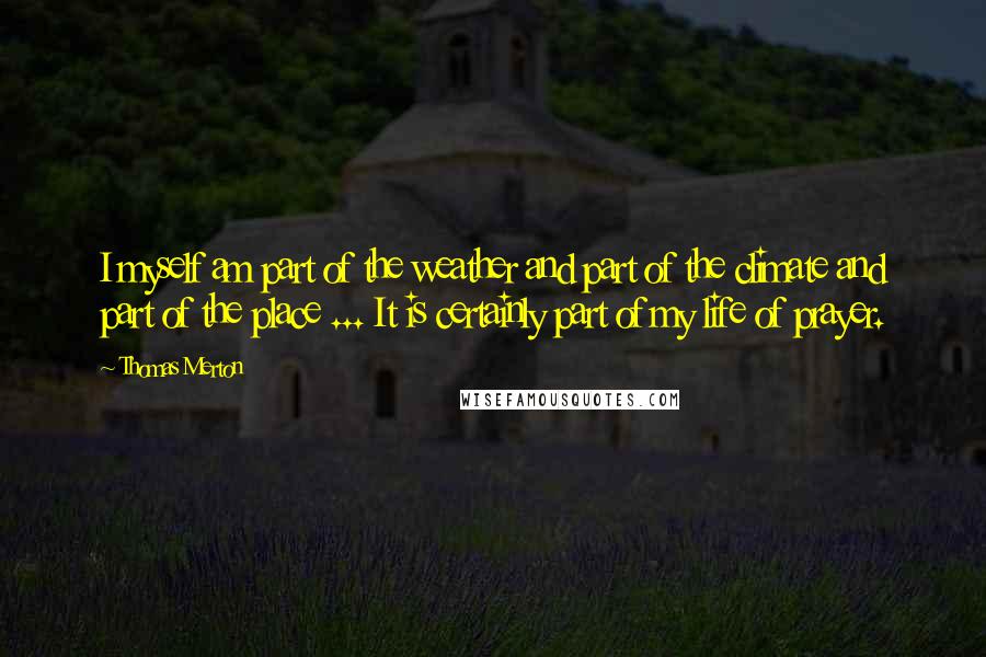 Thomas Merton Quotes: I myself am part of the weather and part of the climate and part of the place ... It is certainly part of my life of prayer.