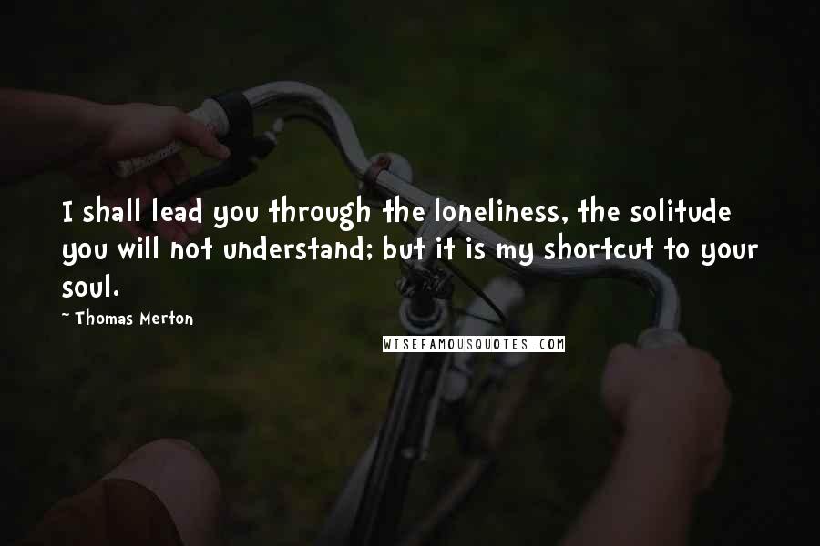 Thomas Merton Quotes: I shall lead you through the loneliness, the solitude you will not understand; but it is my shortcut to your soul.