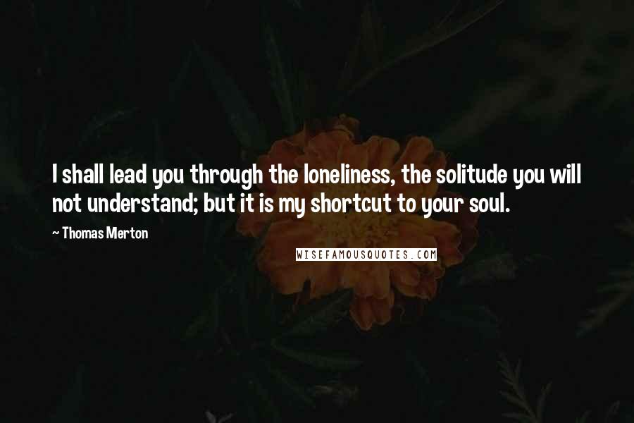 Thomas Merton Quotes: I shall lead you through the loneliness, the solitude you will not understand; but it is my shortcut to your soul.