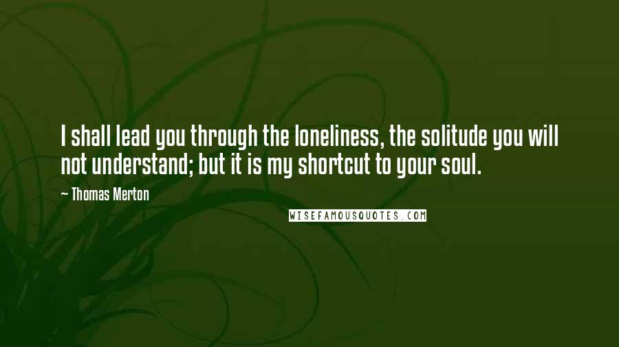 Thomas Merton Quotes: I shall lead you through the loneliness, the solitude you will not understand; but it is my shortcut to your soul.