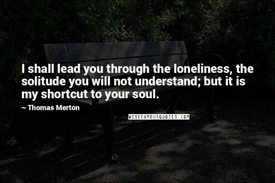 Thomas Merton Quotes: I shall lead you through the loneliness, the solitude you will not understand; but it is my shortcut to your soul.