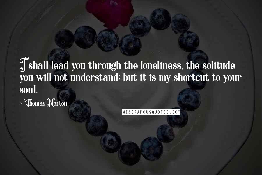 Thomas Merton Quotes: I shall lead you through the loneliness, the solitude you will not understand; but it is my shortcut to your soul.