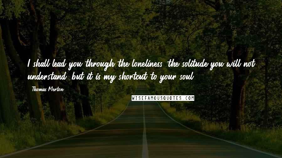 Thomas Merton Quotes: I shall lead you through the loneliness, the solitude you will not understand; but it is my shortcut to your soul.