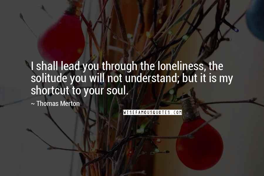 Thomas Merton Quotes: I shall lead you through the loneliness, the solitude you will not understand; but it is my shortcut to your soul.