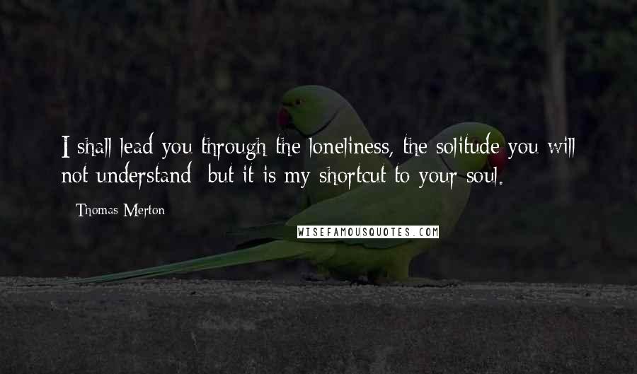 Thomas Merton Quotes: I shall lead you through the loneliness, the solitude you will not understand; but it is my shortcut to your soul.