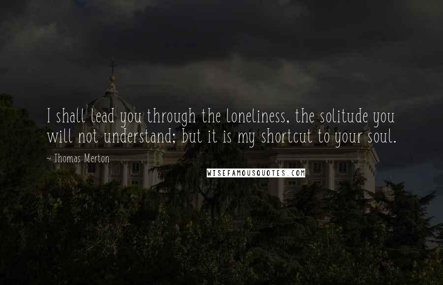 Thomas Merton Quotes: I shall lead you through the loneliness, the solitude you will not understand; but it is my shortcut to your soul.