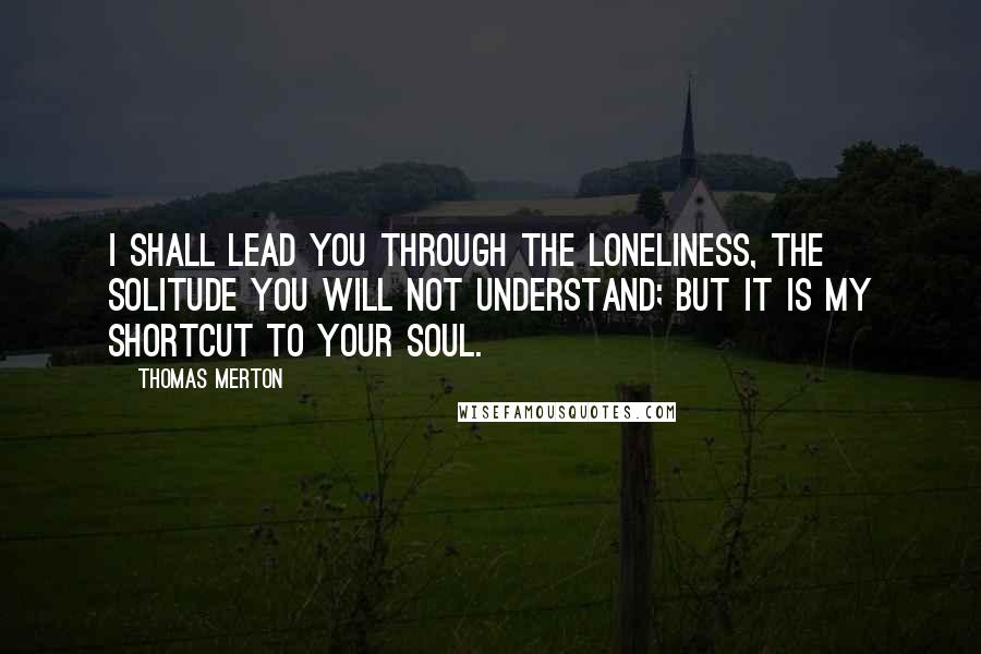 Thomas Merton Quotes: I shall lead you through the loneliness, the solitude you will not understand; but it is my shortcut to your soul.