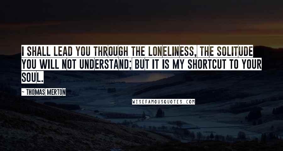 Thomas Merton Quotes: I shall lead you through the loneliness, the solitude you will not understand; but it is my shortcut to your soul.