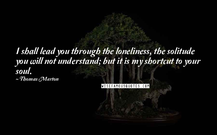 Thomas Merton Quotes: I shall lead you through the loneliness, the solitude you will not understand; but it is my shortcut to your soul.