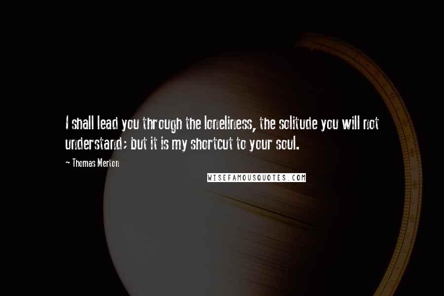 Thomas Merton Quotes: I shall lead you through the loneliness, the solitude you will not understand; but it is my shortcut to your soul.
