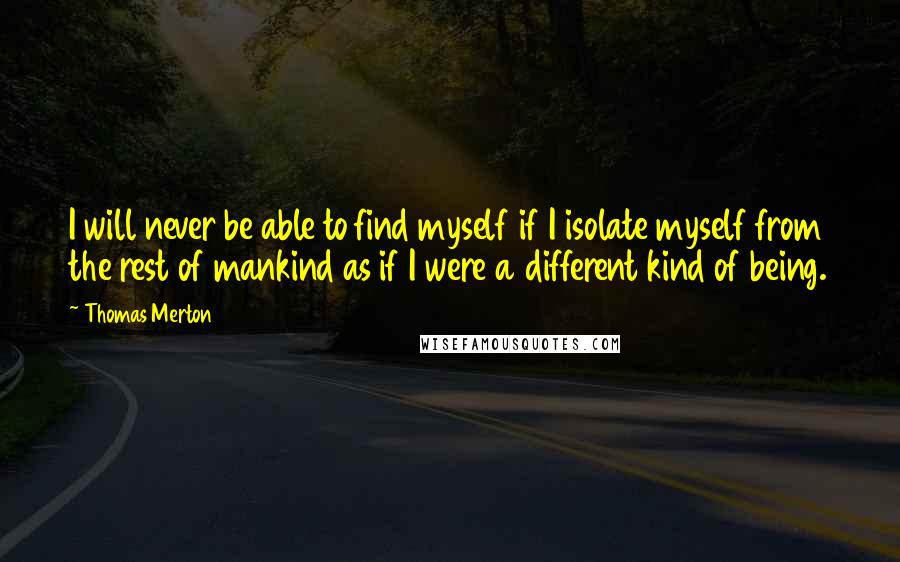 Thomas Merton Quotes: I will never be able to find myself if I isolate myself from the rest of mankind as if I were a different kind of being.