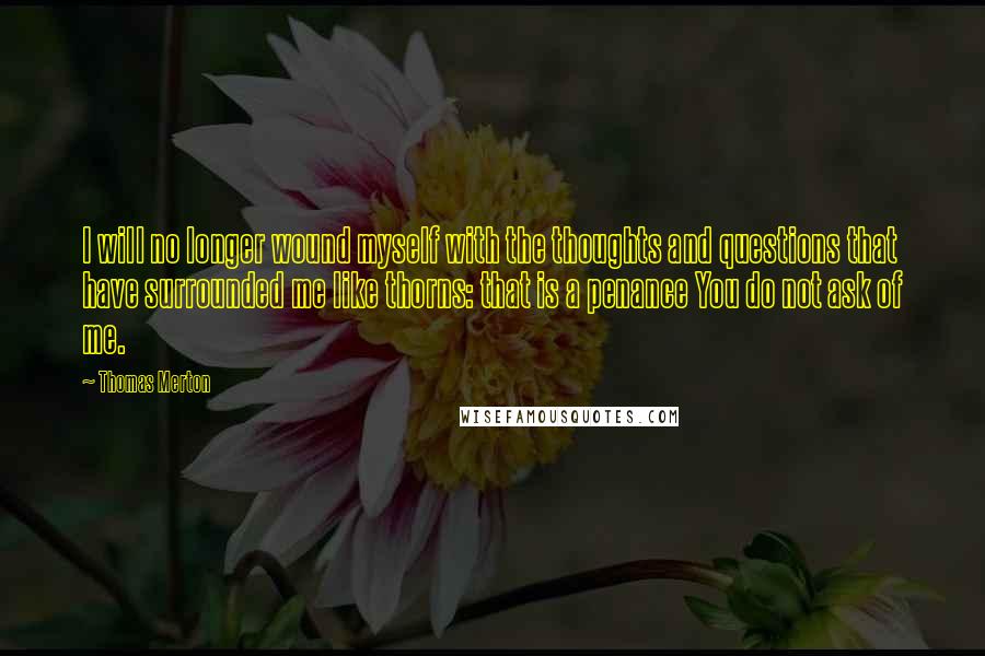 Thomas Merton Quotes: I will no longer wound myself with the thoughts and questions that have surrounded me like thorns: that is a penance You do not ask of me.