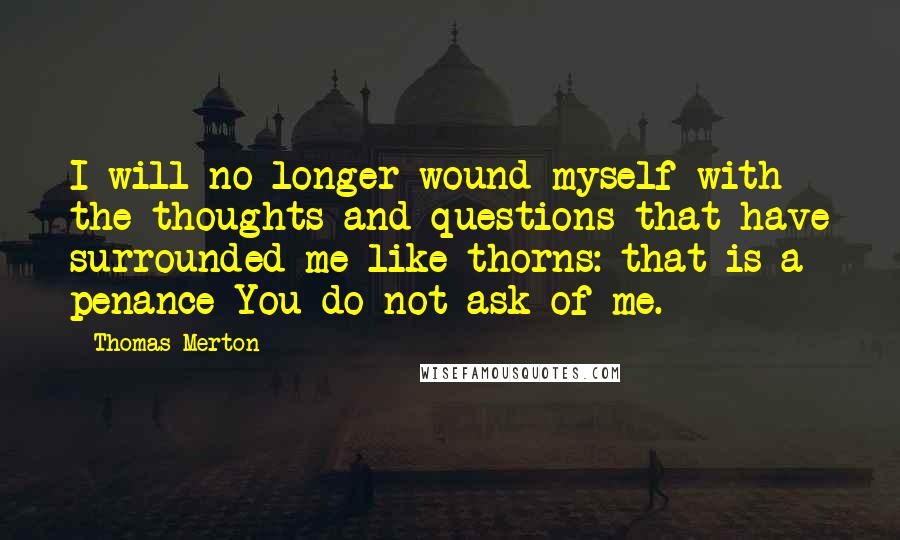 Thomas Merton Quotes: I will no longer wound myself with the thoughts and questions that have surrounded me like thorns: that is a penance You do not ask of me.