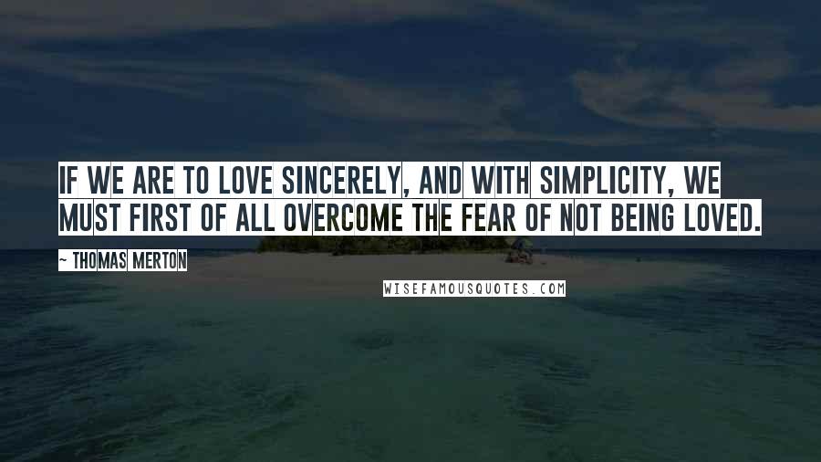 Thomas Merton Quotes: If we are to love sincerely, and with simplicity, we must first of all overcome the fear of not being loved.