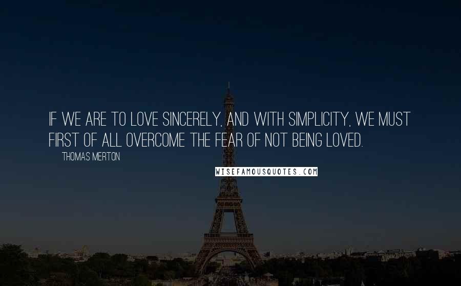 Thomas Merton Quotes: If we are to love sincerely, and with simplicity, we must first of all overcome the fear of not being loved.
