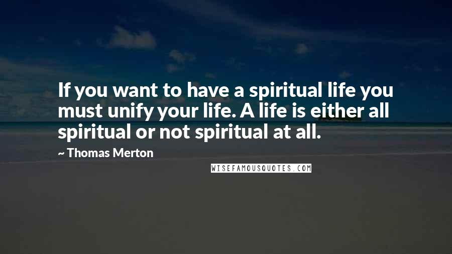 Thomas Merton Quotes: If you want to have a spiritual life you must unify your life. A life is either all spiritual or not spiritual at all.