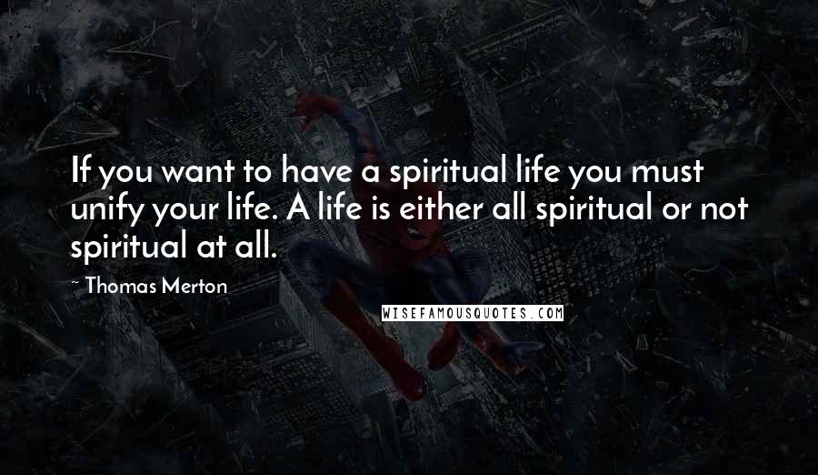 Thomas Merton Quotes: If you want to have a spiritual life you must unify your life. A life is either all spiritual or not spiritual at all.