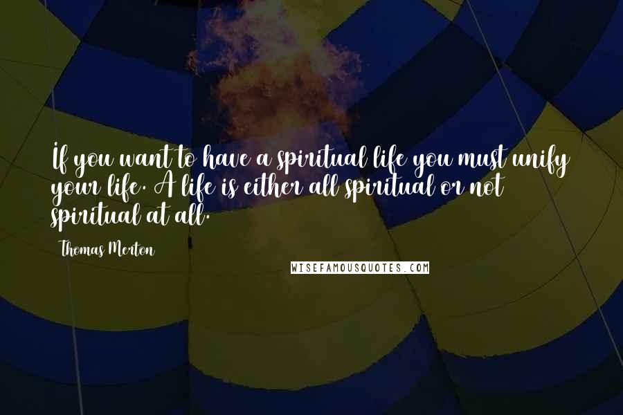 Thomas Merton Quotes: If you want to have a spiritual life you must unify your life. A life is either all spiritual or not spiritual at all.