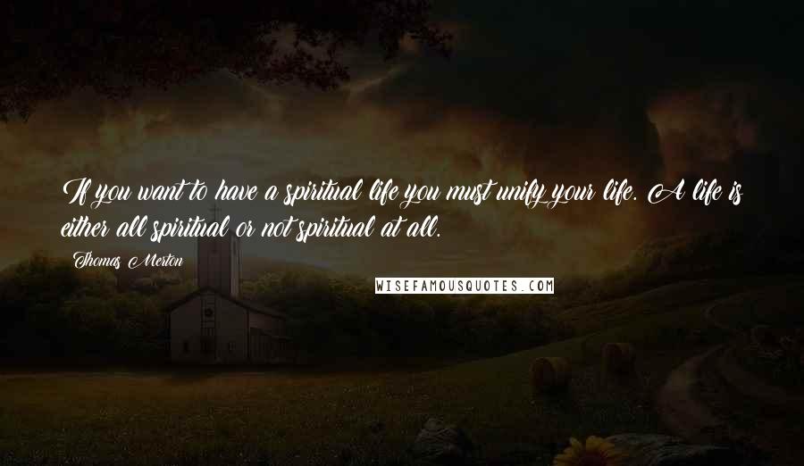 Thomas Merton Quotes: If you want to have a spiritual life you must unify your life. A life is either all spiritual or not spiritual at all.