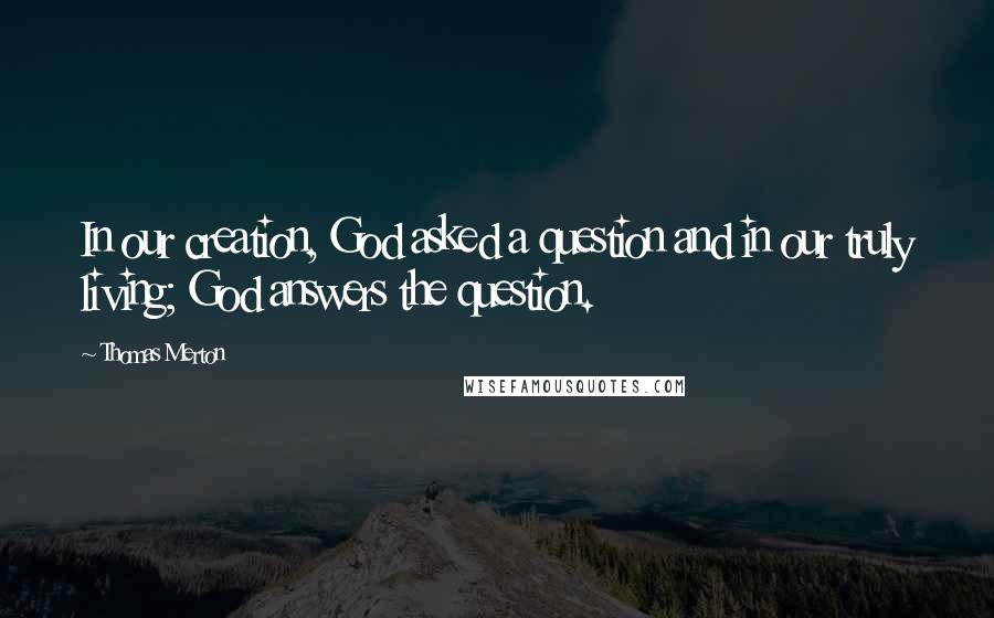 Thomas Merton Quotes: In our creation, God asked a question and in our truly living; God answers the question.