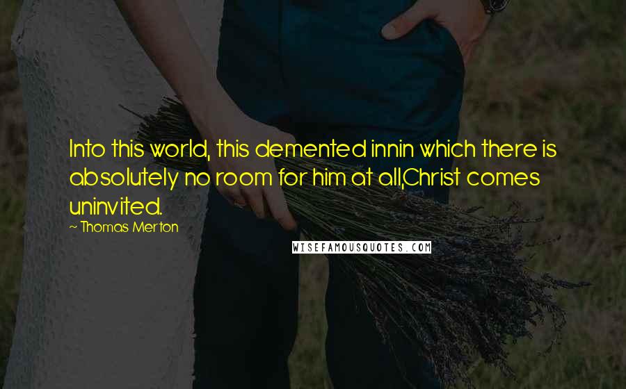 Thomas Merton Quotes: Into this world, this demented innin which there is absolutely no room for him at all,Christ comes uninvited.