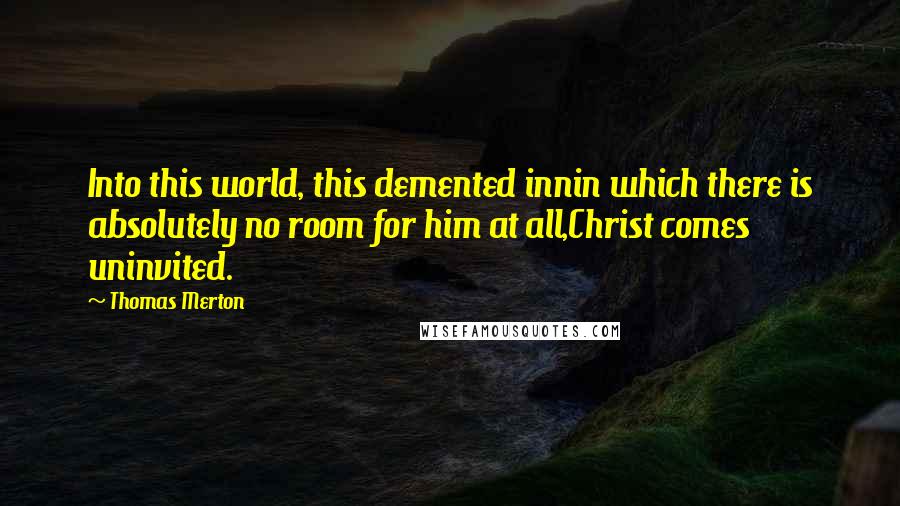 Thomas Merton Quotes: Into this world, this demented innin which there is absolutely no room for him at all,Christ comes uninvited.