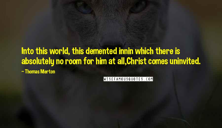 Thomas Merton Quotes: Into this world, this demented innin which there is absolutely no room for him at all,Christ comes uninvited.